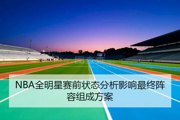 NBA全明星赛前状态分析影响最终阵容组成方案